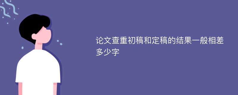 论文查重初稿和定稿的结果一般相差多少字