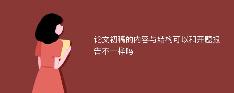 论文初稿的内容与结构可以和开题报告不一样吗