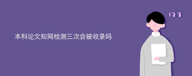 本科论文知网检测三次会被收录吗